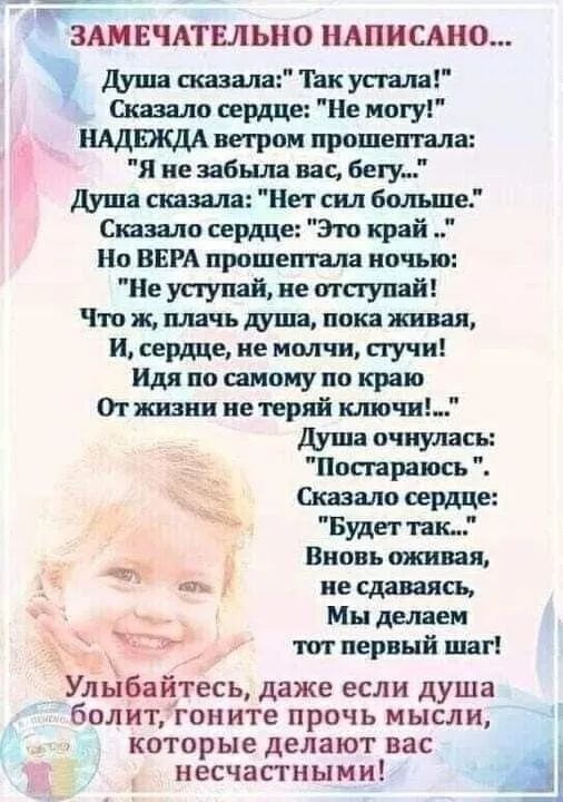 ЗАМЕЧАТЕЛЬНО НАПИСАНО... Душа сказала: 'Так устала!' Сказало сердце: 'Не могу!' НАДЕЖДА ветром прошептала: 'Я не забыла вас, бегу...' Душа сказала: 'Нет сил больше.' Сказало сердце: 'Это край...' Но ВЕРА прошептала ночью: 'Не уступай, не отступай!' Что ж, плачь душа, пока живая, И сердце, не молчи, стучи! Идя по самому краю От жизни не теряй ключи! ДУША ОЧНУЛАСЬ: 'Пострадаю'. Сказало сердце: 'Будет так...' Вновь оживая, не сдаваясь, Мы делаем тот первый шаг! Улыбайтесь, даже если душа болит, гоните прочь мысли, которые делают вас несчастными!