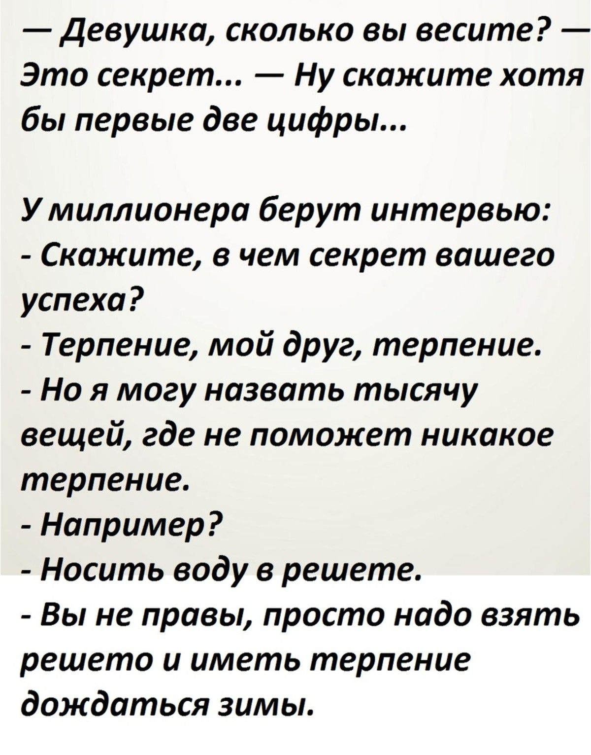 — Девушка, сколько вы весите? — Это секрет… — Ну скажите хотя бы первые две цифры… У миллиардера берут интервью: — Скажите, в чем секрет вашего успеха? — Терпение, мой друг, терпение. — Но я могу назвать тысячу вещей, где не поможет никакое терпение. — Например? — Носить воду в решете. — Вы не правы, просто надо взять решето и дождаться зимы.
