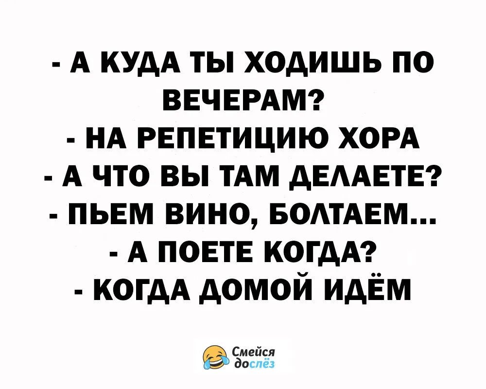 - А КУДА ТЫ ХОДИШЬ ПО ВЕЧЕРАМ?\n- НА РЕПЕТИЦИЮ ХОРА\n- А ЧТО ВЫ ТАМ ДЕЛАЕТЕ?\n- ПЬЕМ ВИНО, БОЛТАЕМ...\n- А ПОЕТЕ КОГДА?\n- КОГДА ДОМОЙ ИДЕМ