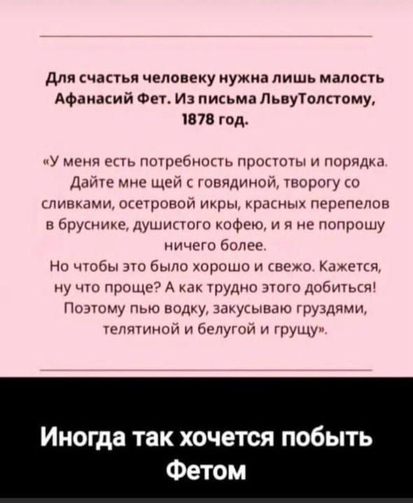 Для счастья человеку нужна лишь малость Афанасий Фет. Из письма Львy Толстому, 1878 год. «У меня есть потребность простоты и порядка. Дайте мне щей с говядиной, творогу со сливками, осетровой икры, красных переловов в бруснике, душистого кофе, и я не попрошу ничего более. Но чтобы это было хорошо и свеже. А как трудно этого добиться! Поэтому пью водку, закусываю груддями, телятиной и белугой и грущу».