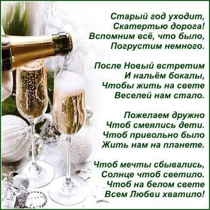 Старый год уходит, Скатертью дороги! Вспомним всё, что было, Погрузим немножко. После Новый встретим И нальём бокалы, Чтобы жить на свете Веселей нам стало. Пожелаем дружно Чтоб смеялись дети. Чтоб привольно было Жить нам на планете. Чтоб мечты сбывались, Солнце чтоб светило. Чтоб на белом свете Всем Любви хватило!