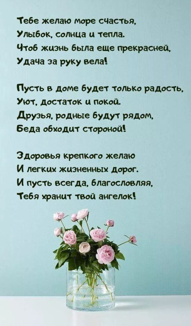 Тебе желаю море счастья, Улыбок, солнца и тепла. Чтоб жизнь была еще прекрасней, Удача за ручку вела!

Пусть в доме будет только радость, Уют, Достаток и покой. Друзья, родные будут рядом, Беда обходит стороной!

Здоровья крепкого желаю И легких жизненных дорог. И пусть всегда, благословлявая, Тебя хранит твой ангелок!