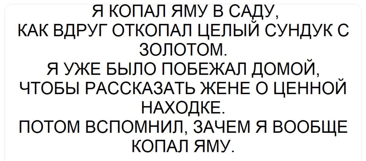 Я копал яму в саду, как вдруг откопал целый сундук с золотом. Я уже былo побежал домой, чтобы рассказать жене о ценной находке. Потом вспомнил, зачем я вообще копал яму.