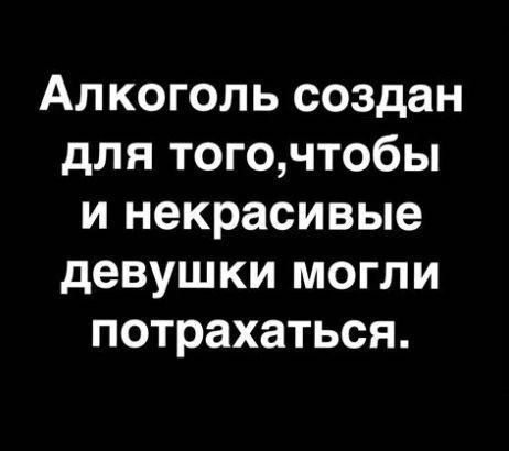 Алкоголь создан для того,чтобы и некрасивые девушки могли потрахаться.