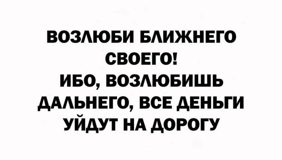 ВОЗЛЮБИ БЛИЖНЕГО СВОЕГО! ИБО, ВОЗЛЮБИШЬ ДАЛЬНЕГО, ВСЕ ДЕНЬГИ УЙДУТ НА ДОРОГУ