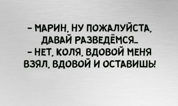 - МАРИН, НУ ПОЖАЛУЙСТАЯ. ДАВАЙ РАЗВЕДЁМСЯ..
- НЕТ, КОЛЯ, вдовой меня взял, вдовой и оставишь!