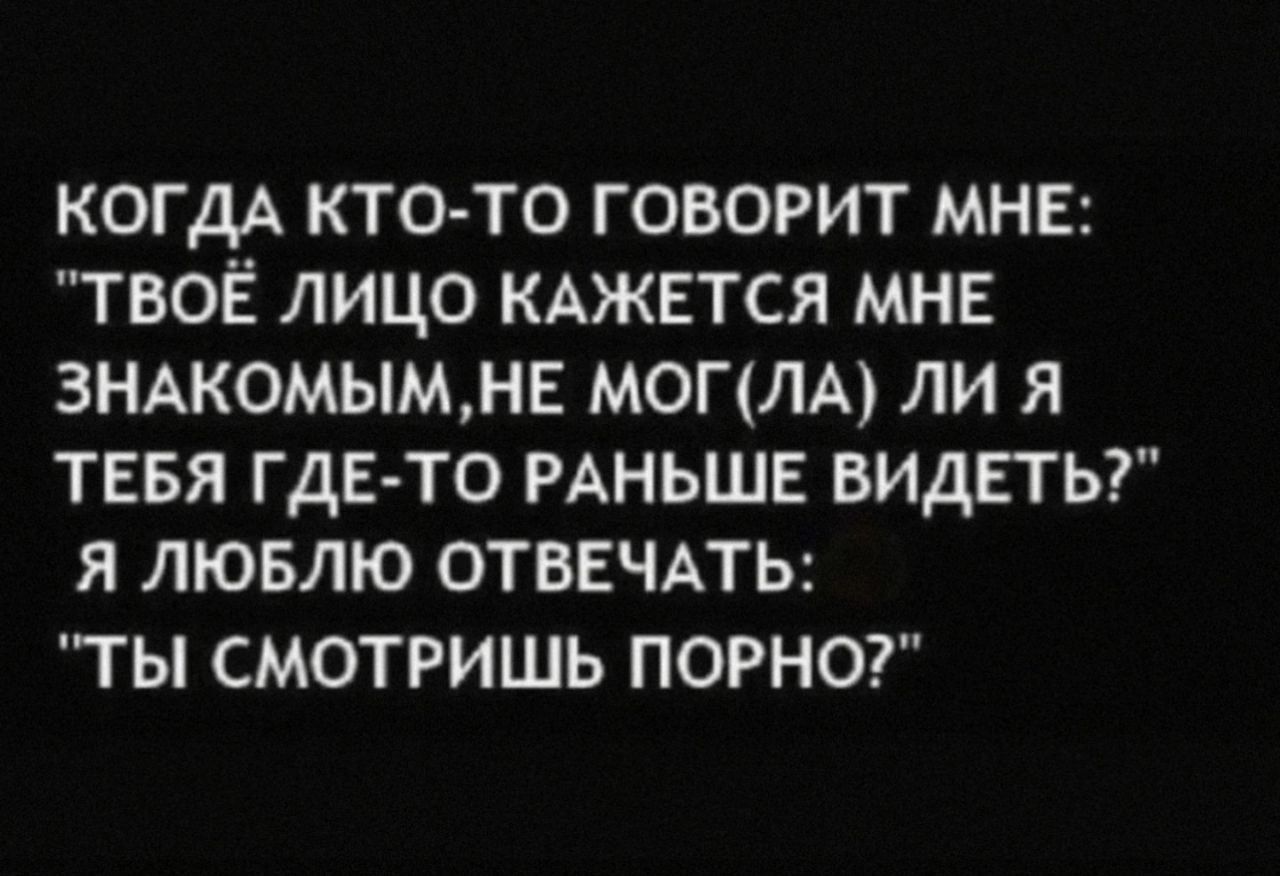 КОГДА КТО-ТО ГОВОРИТ МНЕ: 'ТВОЁ ЛИЦО КАЖЕТСЯ МНЕ ЗНАКОМЫМ, НЕ МОГЛА ЛИ Я ТЕБЯ ГДЕ-ТО РАНЬШЕ ВИДЕТЬ?' Я ЛЮБЛЮ ОТВЕЧАТЬ: 'ТЫ СМОТРИШЬ ПОРНО?'