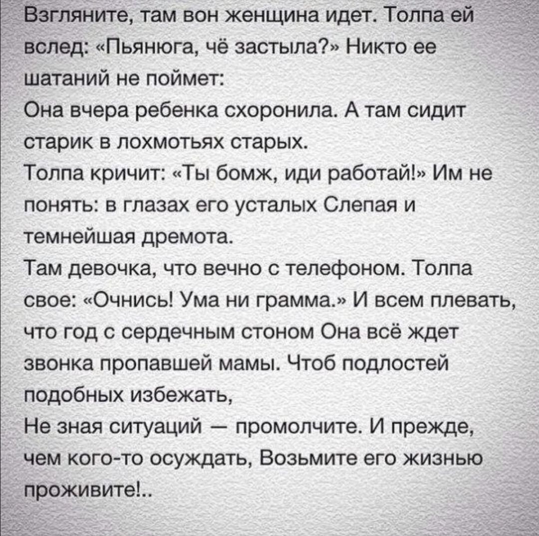 ите там вон женщина идет Толпа ей вслед Пьянюга чё застыла Никто ев шатаний не поймет Она вчера ребенка схоронипа А там сидит старик в похметьях старых Толпа кричит Ты бомж иди работай Им не понять в глазах его усталых Слепая и темнейшая дремота Там девочка что вечно телефоном Толпа свое лОчнисьі Ума ни грамма И всем плевать что год сердечным стоном Она всё ждет звонка пропавшей мамы Чтоб подлоств
