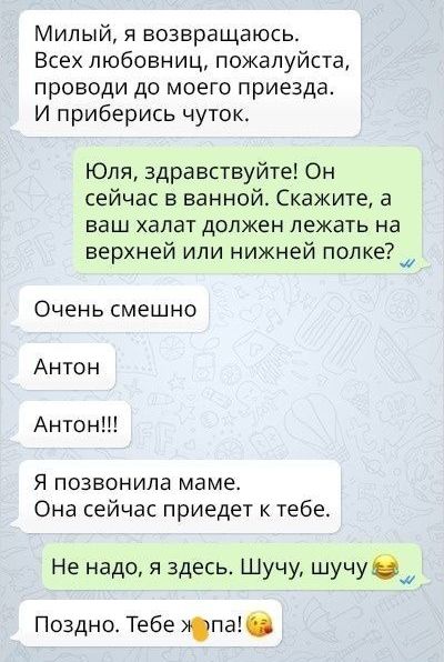 Милый я возвращаюсь Всех любовниц пожалуйста проводи до моего приезда И приберись чуток Юля здравствуйте Он сейчас в ванной Скажите а ваш халат должен лежать на верхней или нижней полкещ Очень смешно Антон Антон Я позвонила маме Она сейчас приедет к тебе Не надо я здесь Шучу шучуощ Поздно Тебе Юга
