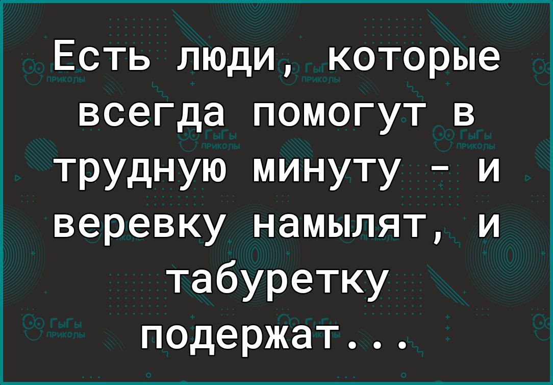 Есть люди которые всегда помогут в трудную минуту и веревку намылят и табуретку подержат