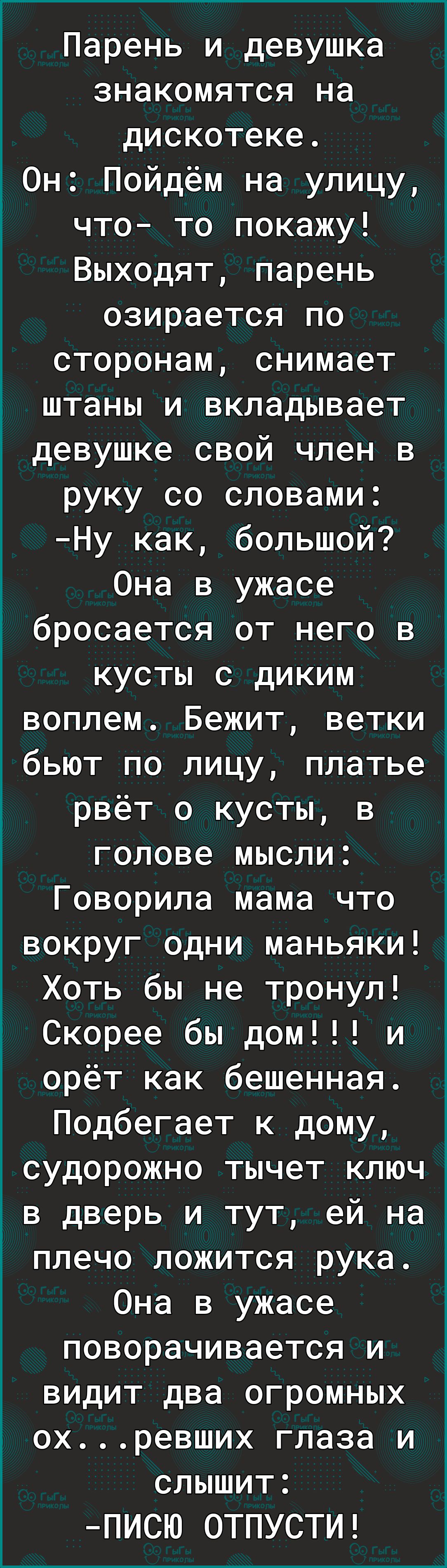 Парень и девушка знакомятся на дискотеке Он Пойдём на улицу что то покажу Выходят парень озирается по сторонам снимает штаны и вкладывает девушке свой член в руку со словами Ну как большой Она в ужасе бросается от него в кусты с диким воплем Бежит ветки бьют по лицу платье рвёт о кусты в голове мысли Говорила мама что вокруг одни маньяки Хоть бы не тронул Скорее бы дом и орёт как бешенная Подбегае