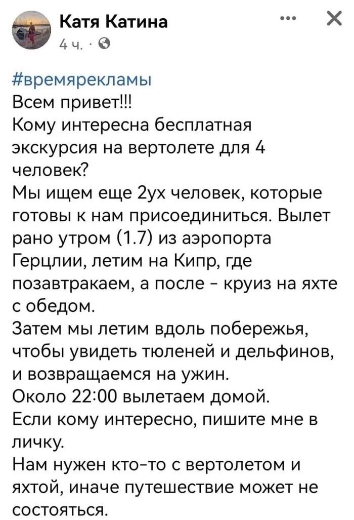 Катя Катина Х 4 ч времярекламы Всем привет Кому интересна бесплатная экскурсия на вертолете для А человек Мы ищем еще 2ух человек которые готовы к нам присоединиться Вылет рано утром 17 из аэропорта Герцлии летим на Кипр где позавтракаем а после круиз на яхте с обедом Затем мы летим вдоль побережья чтобы увидеть тюленей и дельфинов и возвращаемся на ужин Около 2200 выпетаем домой Если кому интерес