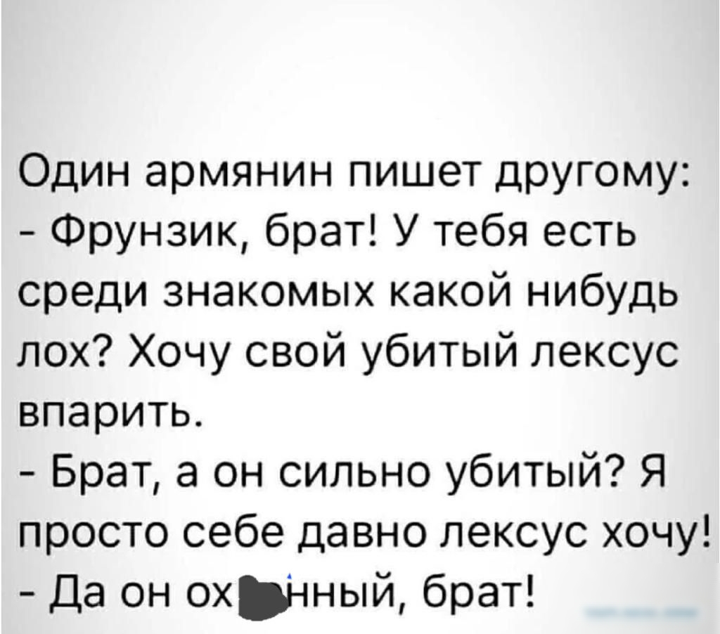 Один армянин пишет другому Фрунзик брат У тебя есть среди знакомых какой нибудь пох Хочу свой убитый лексус впарить Брат а он сильно убитый Я просто себе давно лексус хочу Да он охЫный брат