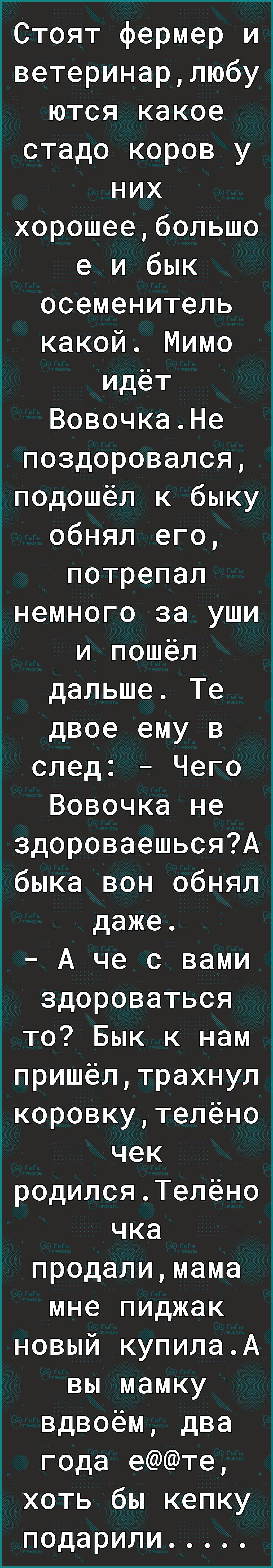 Стоят фермер и ветеринарлюбу ются какое стадо коров у них іхорошеебольшо е и бык осеменитель какой Мимо идёт ВовочкаНе поздоровался подошёл к быку обнял его потрепал інемного за уши и пошёл дальше Те двое ему в след Чего Вовочка не здороваешьсяА быка вон обнял даже А че с вами здороваться то Бык к нам пришёлтрахнул коровкутелёно чек родилсяТелёно чка продалимама мне пиджак новый купилаА вы мамку в