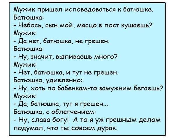 Мужик пришел испонщоиться к батюшже Батюшка Небось сын мой млсцо в пост ушашь Мужик да н16атюшшн грешен Батюшка Ну значит выпиваешь много Мужик Нет Батюшка и тут не грешен Батюшка удивльнна Ну хоть по бабенхам то замужним бегает Мужик да натюшжа тут грешен Батюшка облегчением Ну слава багу А то я уж грешным делам подумал что совсем дурак