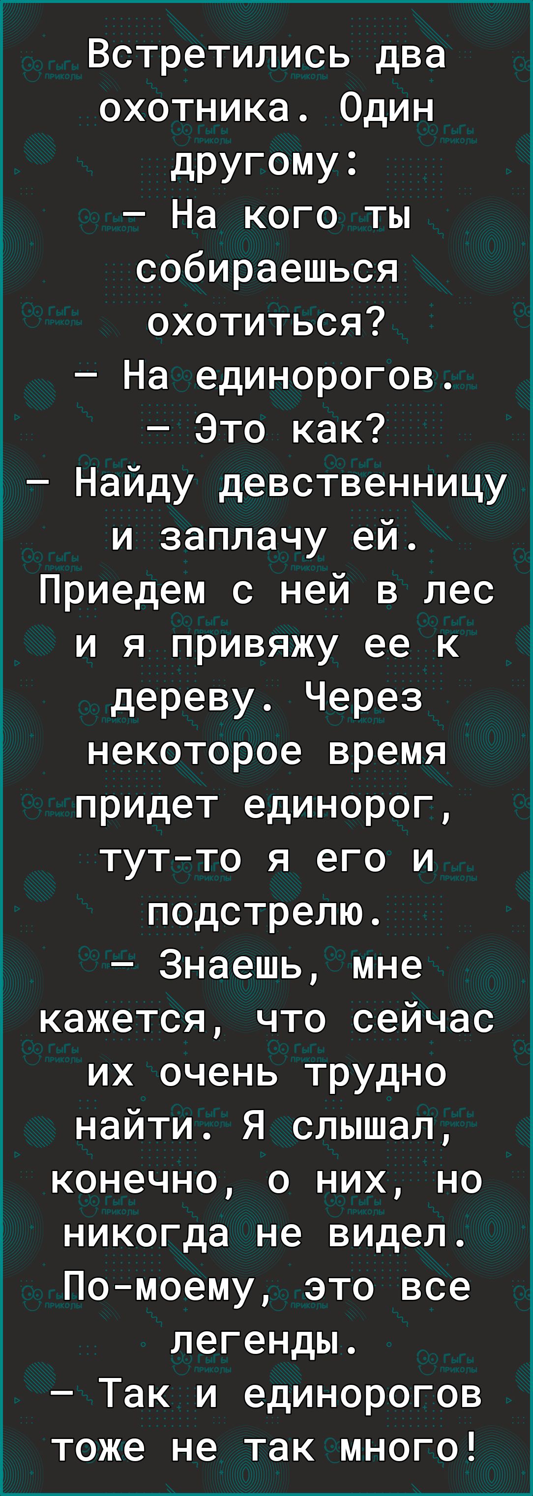 Встретились два охотника Один дРУГОМУ3 На кого ты собираешься охотиться На единорогов Это как Найду девственницу и заплачу ей Приедем с ней в лес и я привяжу ее к дереву Через некоторое время придет единорог тутто я его и подстрелю Знаешь мне кажется что сейчас их очень трудно найти Я слышал конечно о них но никогда не видел Помоему это все легенды Так и единорогов тоже не так много