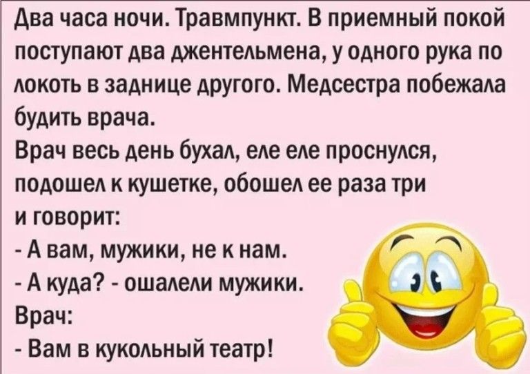 Два часа ночи Травмпункт В приемный поквй поступают два джентльмена у одного рука по локоть в заднице другого Медсестра побежала будить врача Врач весь день бухал еле еле просиулся подошел к кушетке обошел ее раза три и говорит А вам мужики не к нам А куда ошалели мужики Брач Вам в кукольный Театр
