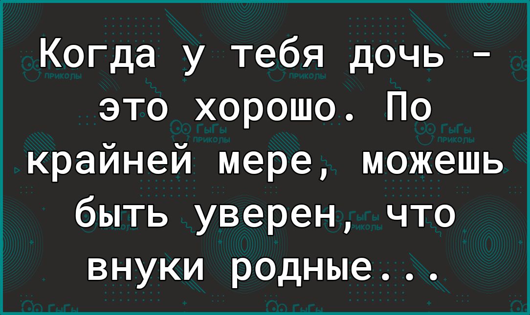 Когда у тебя дочь это хорошо По крайней мере можешь быть уверен что внуки родные