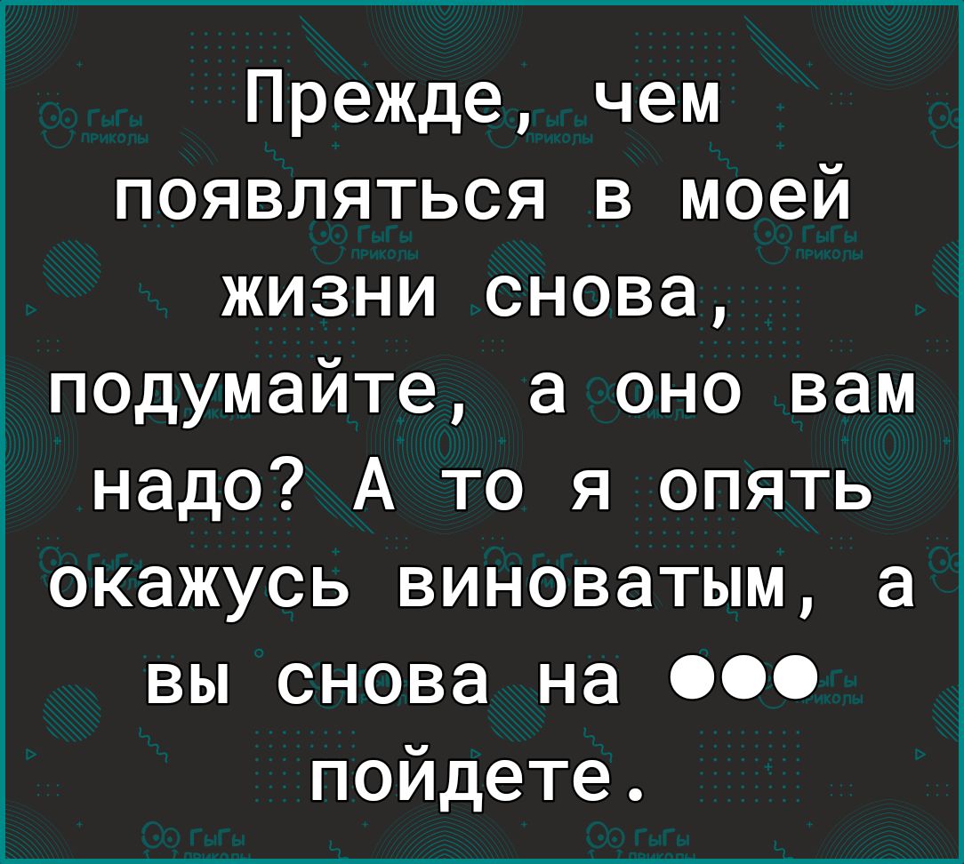 Прежде чем появляться в моей жизни снова подумайте а оно вам надо А то я опять окажусь виноватым а вы снова на 00 пойдете