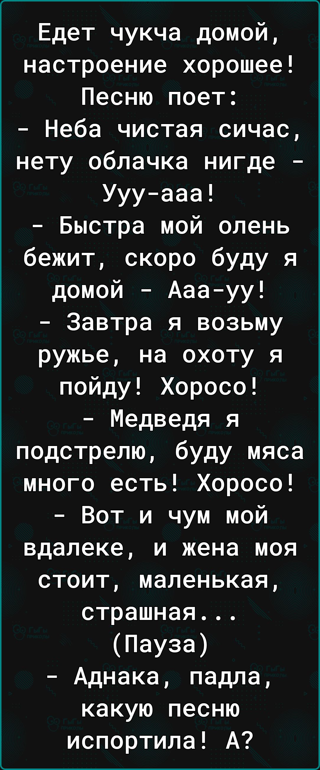 Едет чукча домой настроение хорошее Песню поет Неба чистая сичас нету облачка нигде Уууааа Быстра мой олень бежит скоро буду я домой Ааа уу Завтра я возьму ружье на охоту я пойду Хоросо Медведя я подстрелю буду мяса много есть Хоросо Вот и чум мой вдалеке и жена моя стоит маленькая страшная Пауза Аднака падла какую песню испортила А