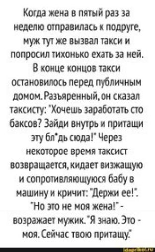 Когда жена в пятый раз за неделю отправилась подруге муж тут же выпал такси и попросил тихонько ехать за ней В конце концов такси остановилось перед публичным доном Разъяренный он сказал таксисту Хочешь заработать сто баксов Зайди внутрь и притащи эту блдь сюда Через гектаров время таксист возвращается кидает визжащую н сопротивляющуюся бабу в машину и кричит держн ее но это не моя жена возражает 