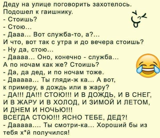 деду на улице поковорить захотелось Подошел к гаишнику Стоишь Ъ Стою дааа Бот служба то И что вот так с утра и до вечера стоишь Ну да стою даааа Оно конечно служба А по ночам как же Стоишь да да двд и по ночам тоже даааав Ты гляди ж кв А вот к примеру в дождь или в жару дА ДА СТОЮ И В ДОЖДЬ И Б СНЕГ И В ЖАРУ И В ХОЛОД И ЗИМОЙ И ЛЕТОМ И ДНЕМ И НОЧЬЮ ВСЕГДА СТОЮН ЯСНО ТЕБЕ дЕд диван Ты смотри ка Хор