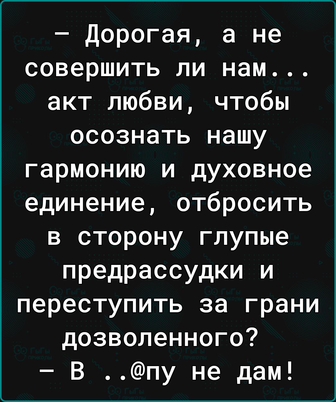 дорогая а не совершить ли нам акт любви чтобы осознать нашу гармонию и духовное единение отбросить в сторону глупые предрассудки и переступить за грани дозволенного В пу не дам