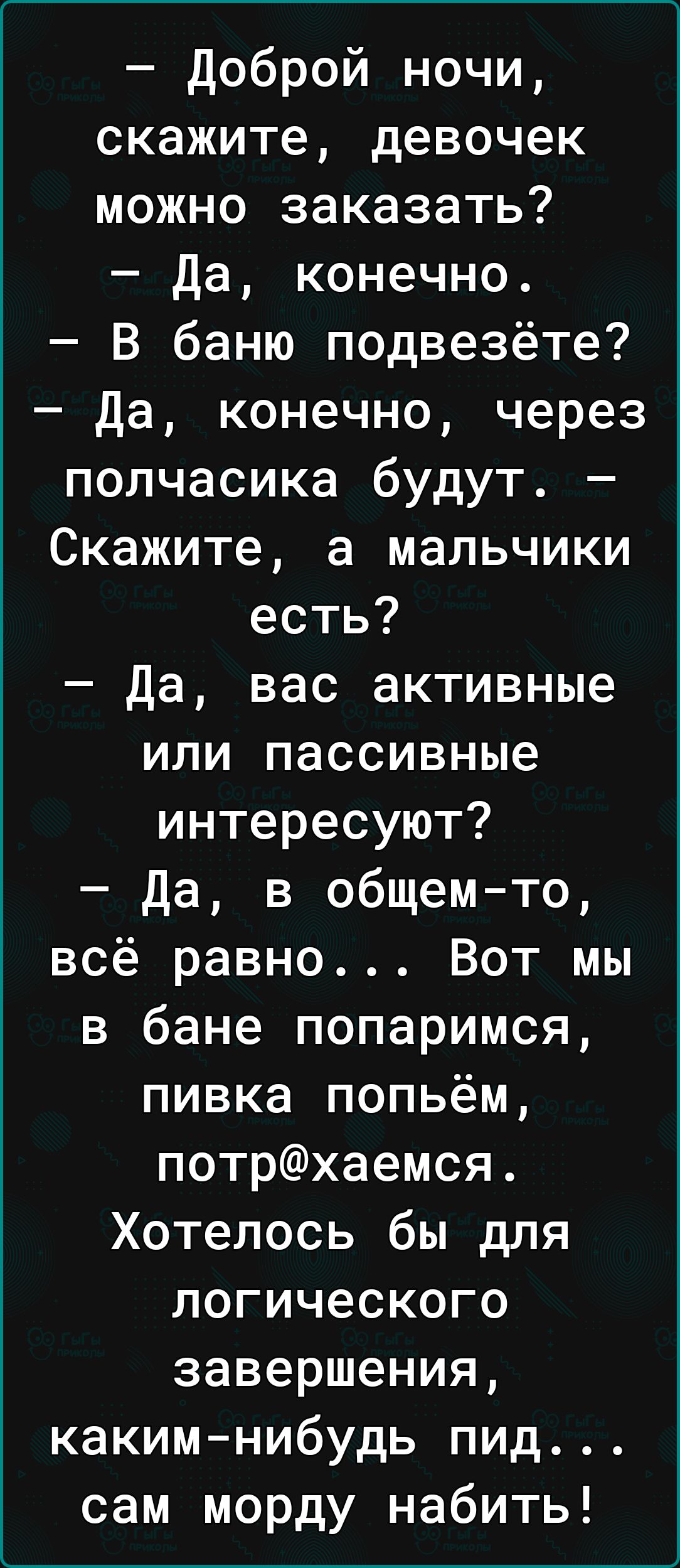 доброй ночи скажите девочек можно заказать да конечно В баню подвезёте да конечно через полчасика будут Скажите а мальчики есть Да вас активные или пассивные интересуют Да в общемто всё равно Вот мы в бане попаримся пивка попьём потрхаемся Хотелось бы для логического завершения какимнибудь пид сам морду набить