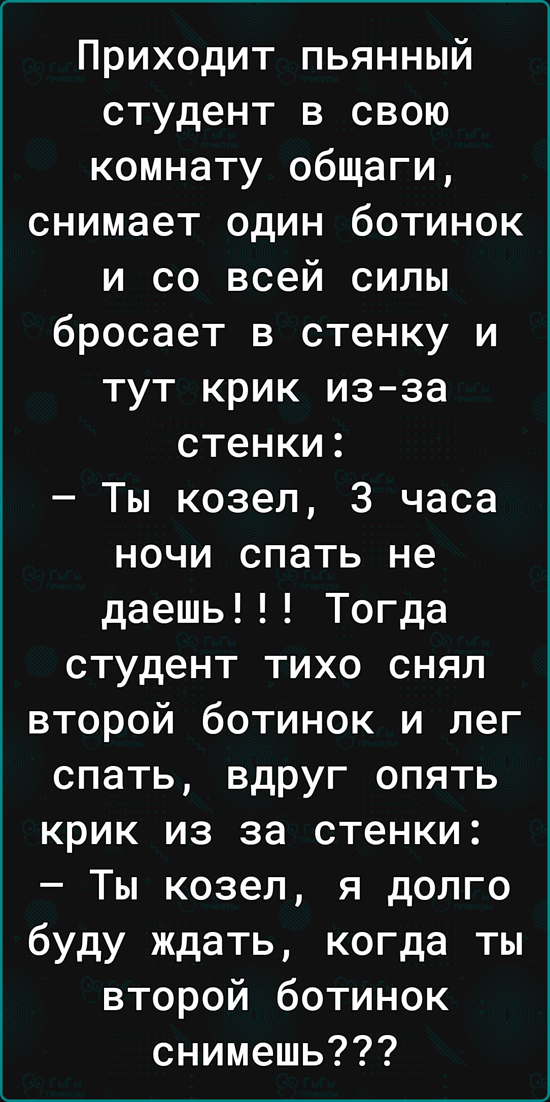 Приходит пьянный студент в свою комнату общаги снимает один ботинок и со всей силы бросает в стенку и тут крик изза стенки Ты козел 3 часа ночи спать не даешь Тогда студент тихо снял второй ботинок и лег спать вдруг опять крик из за стенки Ты козел я долго буду ждать когда ты второй ботинок снимешь