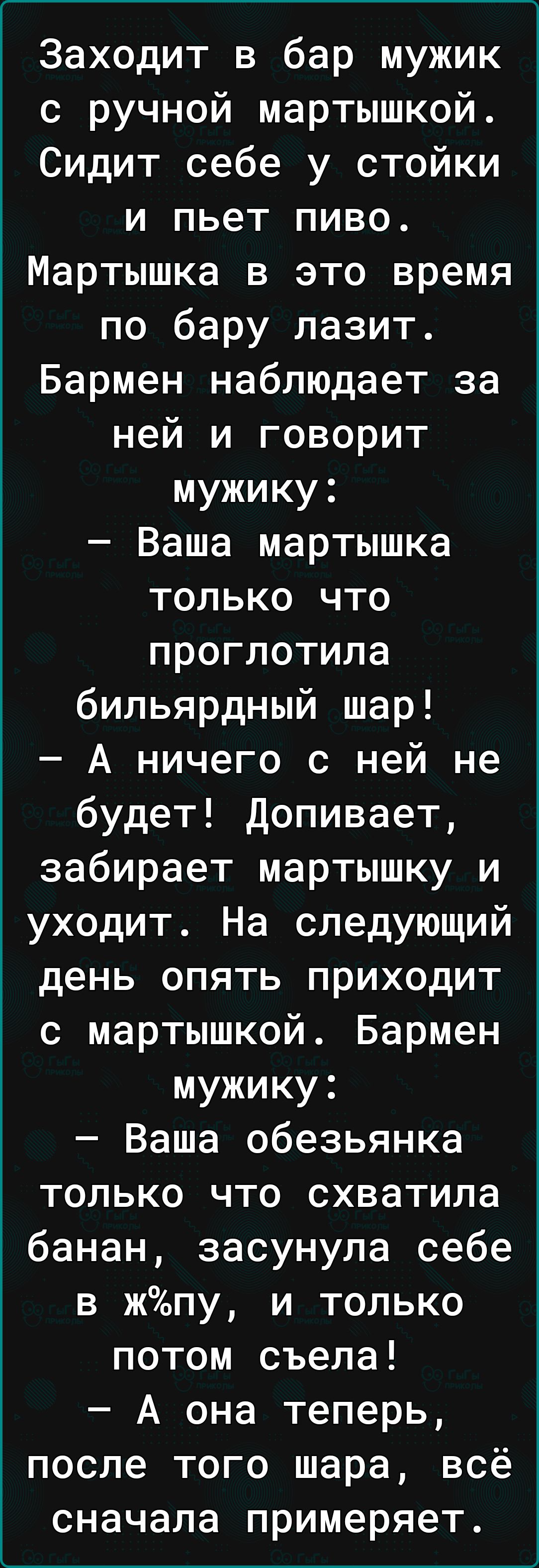 Заходит в бар мужик с ручной мартышкой Сидит себе у стойки и пьет пиво Мартышка в это время по бару лазит Бармен наблюдает за ней и говорит мужику Ваша мартышка только что проглотила бильярдный шар А ничего с ней не будет Допивает забирает мартышку и уходит На следующий день опять приходит с мартышкой Бармен мужику Ваша обезьянка только что схватила банан засунула себе в жпу и только потом съела А