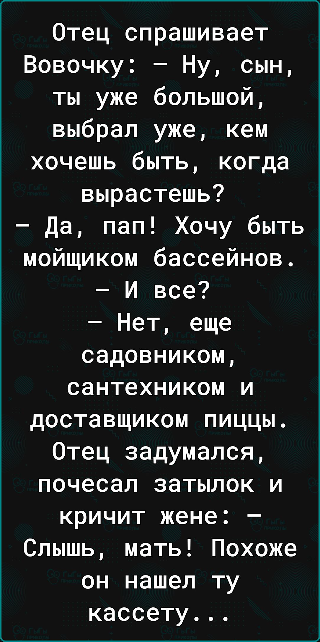 Отец спрашивает Вовочку Ну сын ты уже большой выбрал уже кем хочешь быть когда вырастешь да пап Хочу быть мойщиком бассейнов И все Нет еще садовником сантехником и доставщиком пиццы Отец задумался почесал затылок и кричит жене Слышь мать Похоже он нашел ту кассету
