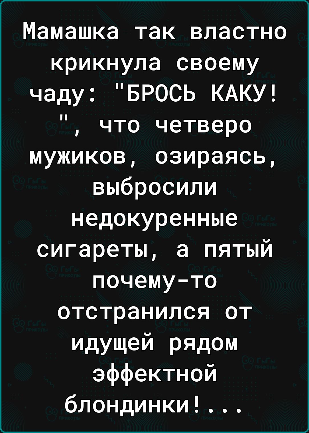 Мамашка так властно крикнула своему чаду БРОСЬ КАКУ что четверо мужиков озираясь выбросили недокуренные сигареты а пятый почемуто отстранился от идущей рядом эффектной блондинки