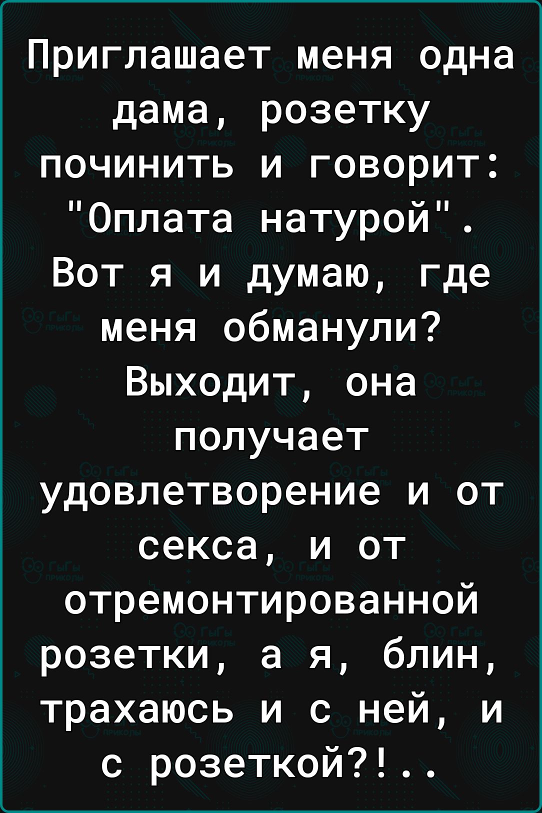 Приглашает меня одна дама розетку починить и говорит Оплата натурой Вот я и думаю где меня обманули Выходит она получает удовлетворение и от секса и от отремонтированной розетки а я блин трахаюсь и с ней и с розеткой