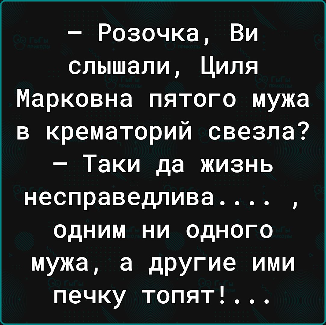 Розочка Ви слышали Циля Марковна пятого мужа в крематорий свезла Таки да жизнь несправедлива одним ни одного мужа а другие ими печку топят