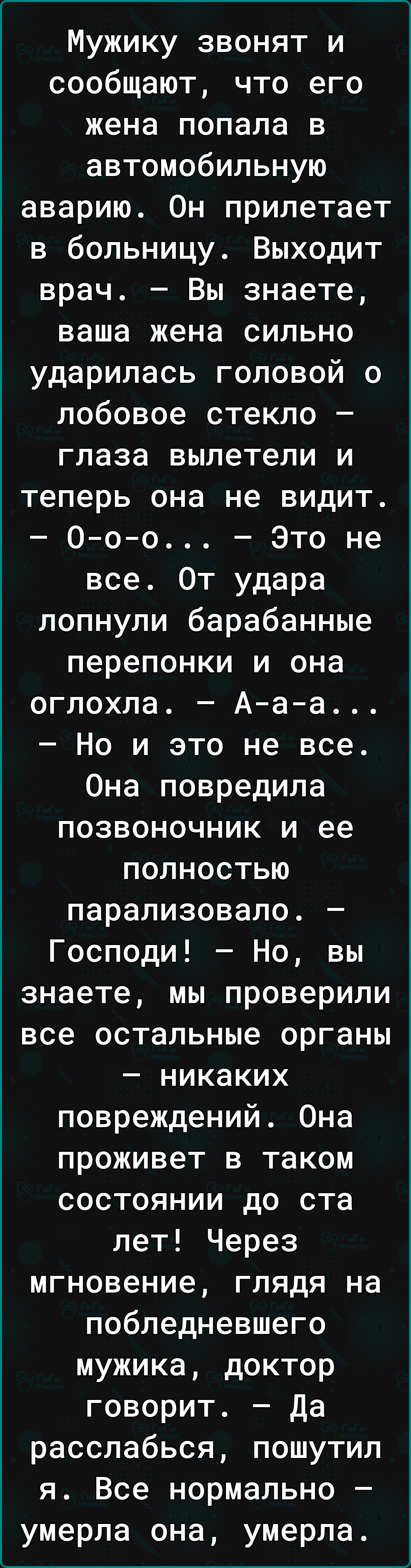 Мужику звонят и сообщают что его жена попала в автомобильную аварию Он прилетает в больницу Выходит врач Вы знаете ваша жена сильно ударилась головой о лобовое стекло глаза вылетели и теперь она не видит 0оо Это не все От удара лопнули барабанные перепонки и она оглохла Ааа Но и это не все Она повредила позвоночник и ее полностью парализовало Господи Но вы знаете мы проверили все остальные органы 