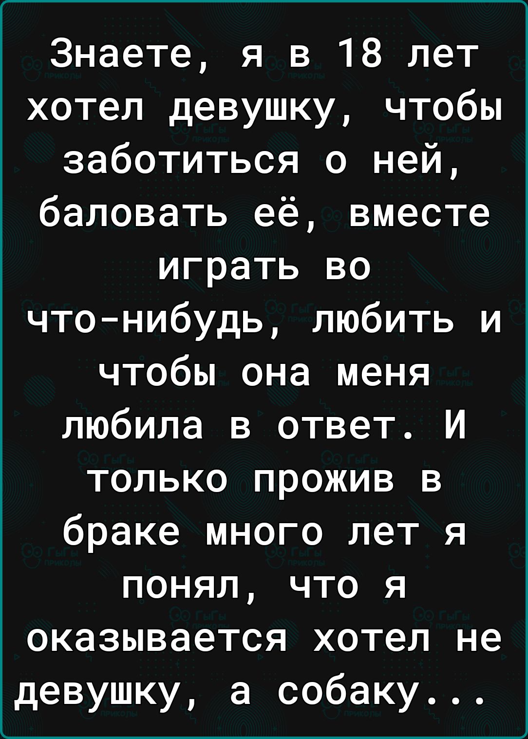 Знаете я в 18 лет хотел девушку чтобы заботиться о ней баловать её вместе играть во что нибудь любить и чтобы она меня любила в ответ И только прожив в браке много лет я понял что я оказывается хотел не девушку а собаку