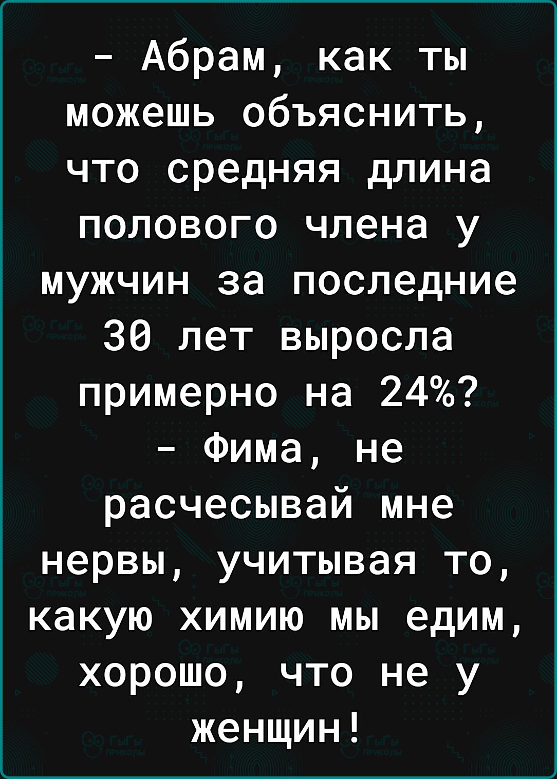 Абрам как ты можешь объяснить что средняя длина полового члена у мужчин за последние 36 лет выросла примерно на 24 Фима не расчесывай мне нервы учитывая то какую химию мы едим хорошо что не у женщин