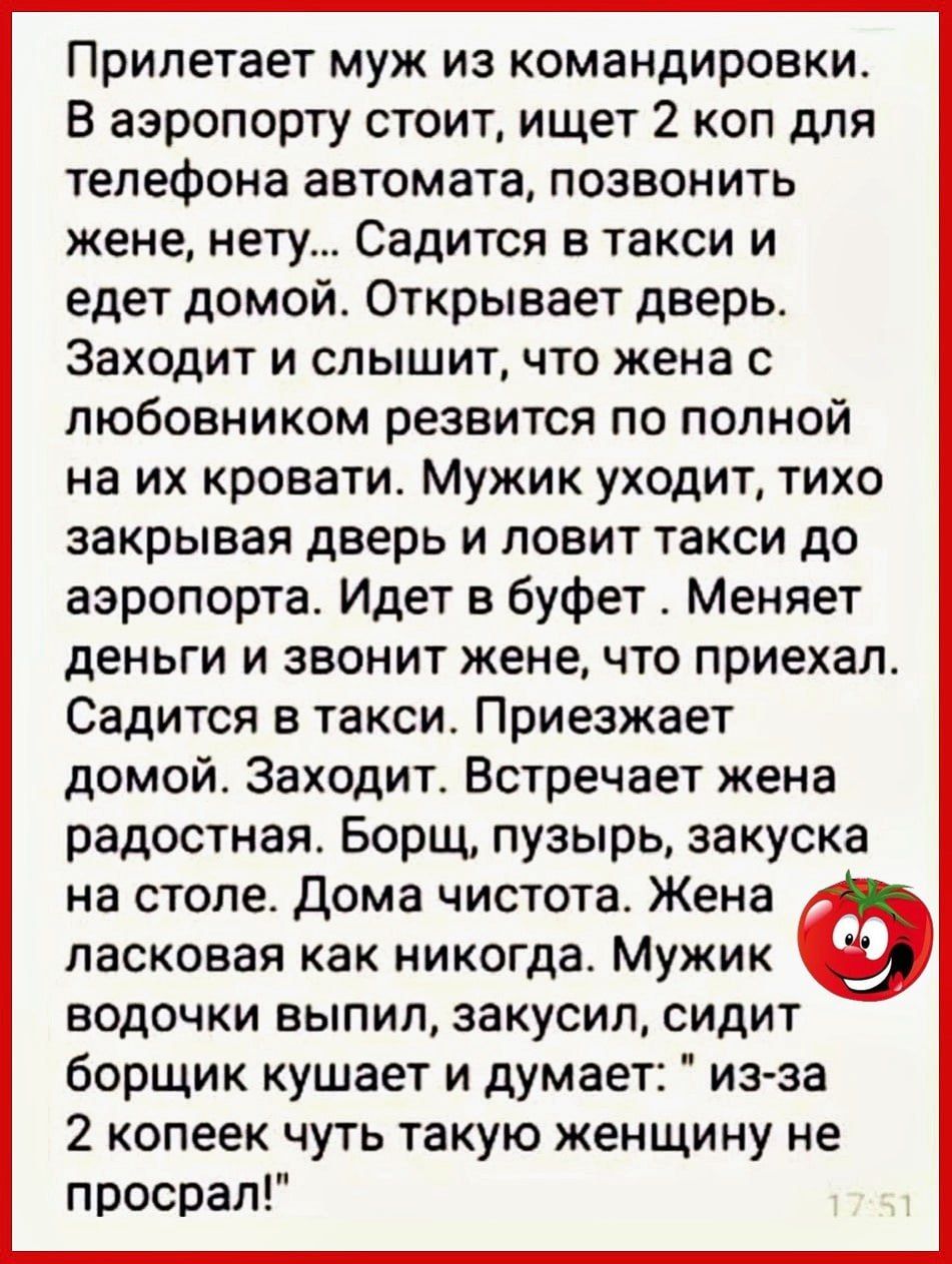 Прилетает муж из командировки В аэропорту стоит ищет 2 коп для телефона автомата позвонить жене нету Садится в такси и едет домой Открывает дверь Заходит и слышит что жена с любовником резвится по полной на их кровати Мужик уходит тихо закрывая дверь и ловит такси до аэропорта Идет в буфет Меняет деньги и звонит жене что приехал Садится в такси Приезжает домой Заходит Встречает жена радостная Борщ
