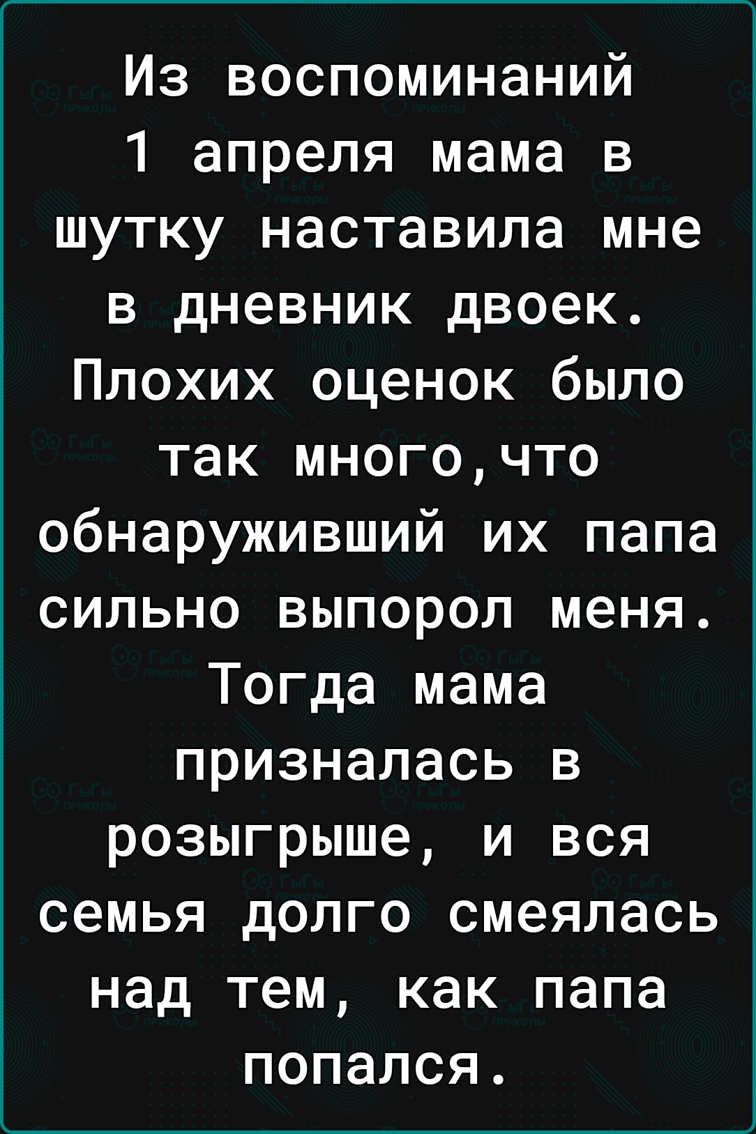 Из воспоминаний 1 апреля мама в шутку наставила мне в дневник двоек Плохих оценок было так многочто обнаруживший их папа сильно выпорол меня Тогда мама призналась в розыгрыше и вся семья долго смеялась над тем как папа попался