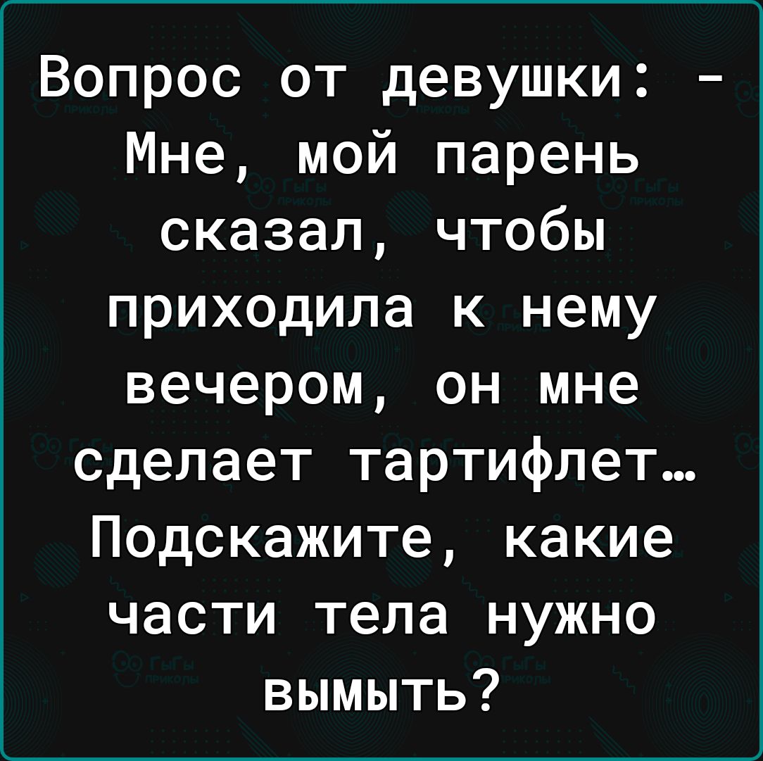 Вопрос от девушки Мне мой парень сказал чтобы приходила к нему вечером он мне сделает тартифлет Подскажите какие части тела нужно вымыть