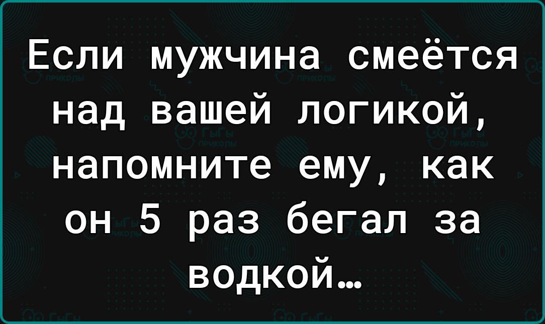 Если мужчина смеётся над вашей логикой напомните ему как он 5 раз бегал за водкой