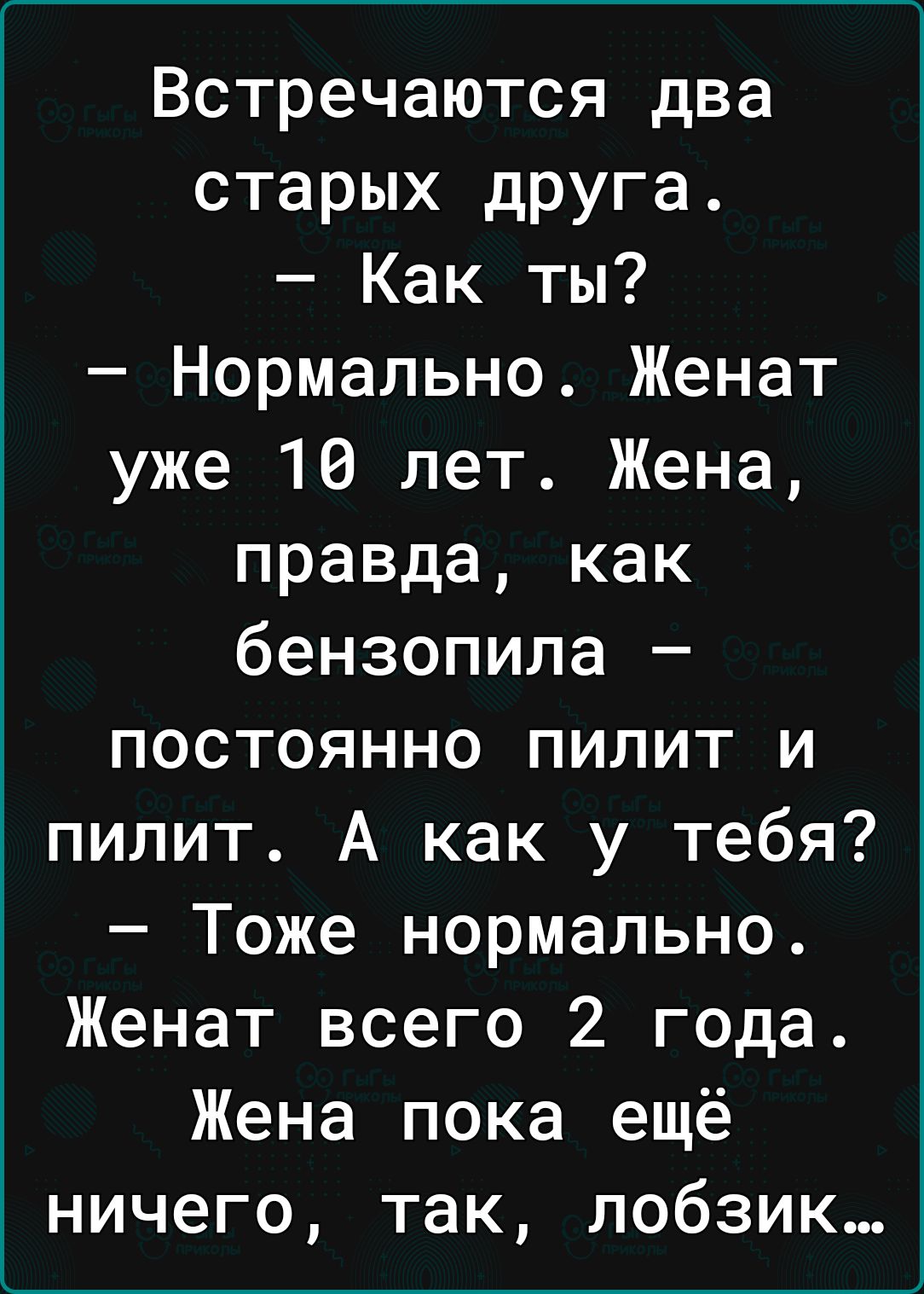 Встречаются два старых друга Как ты Нормально Женат уже 16 лет Жена правда как бензопила постоянно пилит и пилит А как у тебя Тоже нормально Женат всего 2 года Жена пока ещё ничего так лобзик