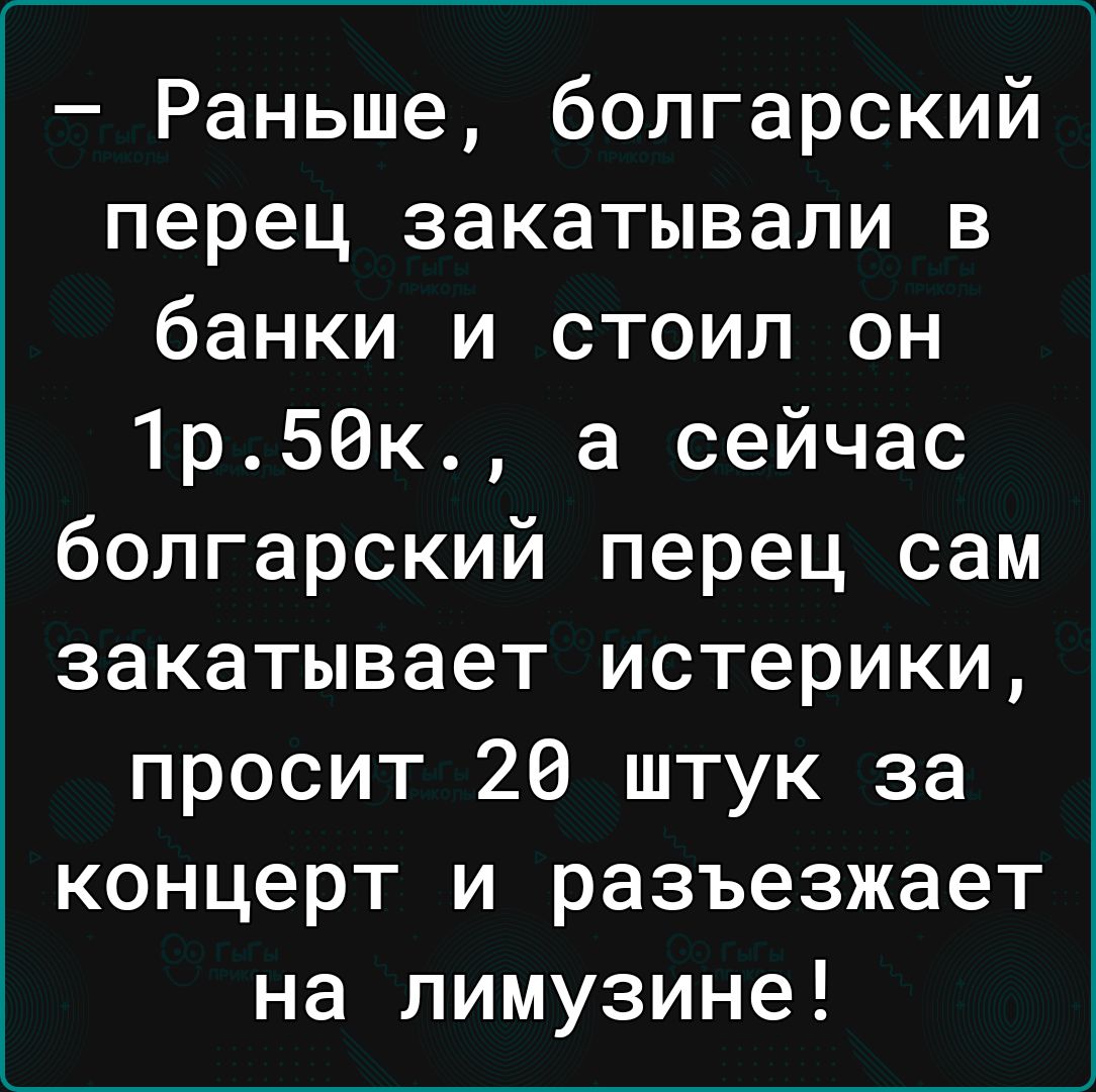 Раньше болгарский перец закатывали в банки и стоил он 1р50к а сейчас болгарский перец сам закатывает истерики просит 26 штук за концерт и разъезжает на лимузине