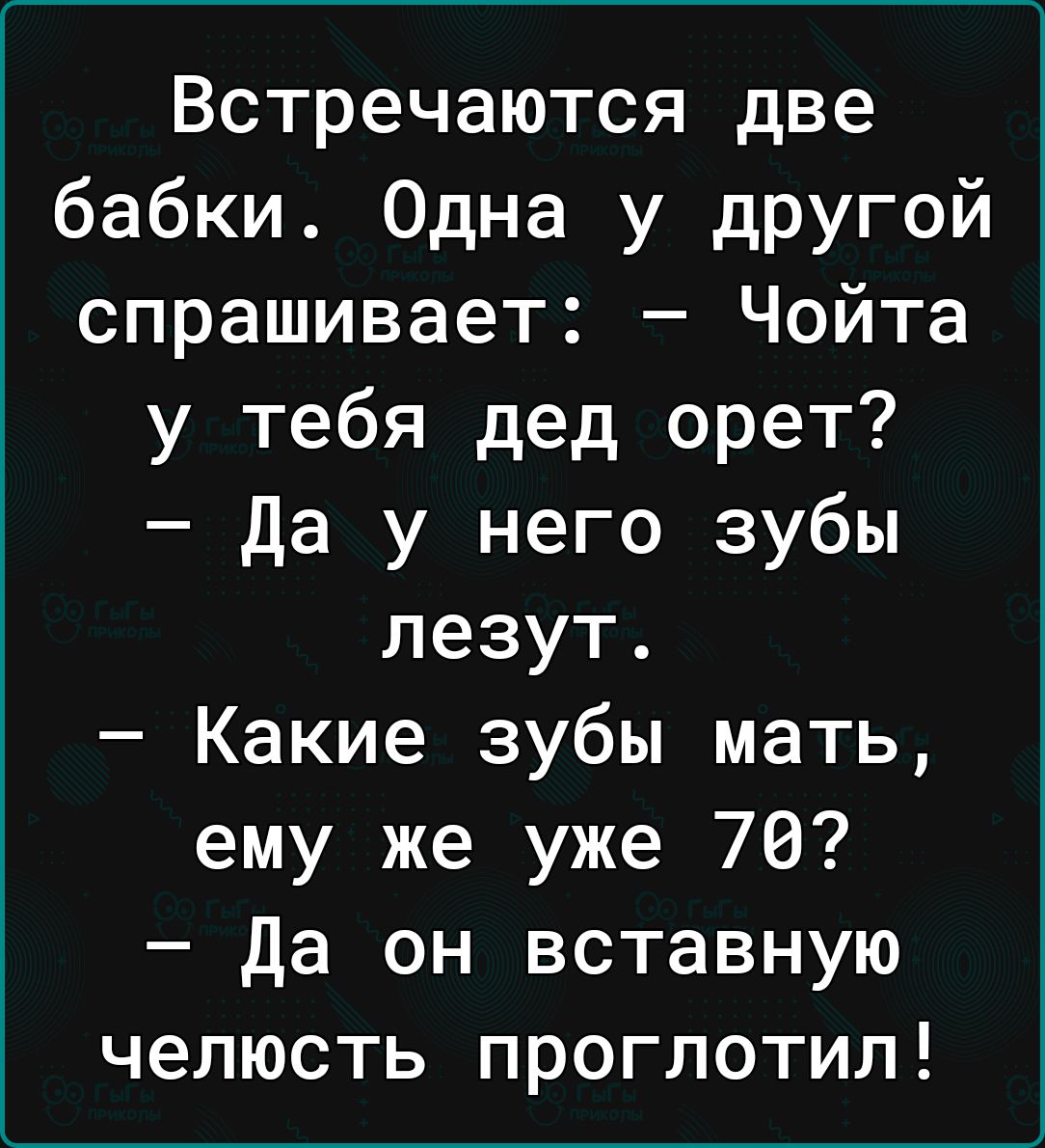 Встречаются две бабки Одна у другой спрашивает Чойта у тебя дед орет Да у него зубы лезут Какие зубы мать ему же уже 76 Да он вставную челюсть проглотил