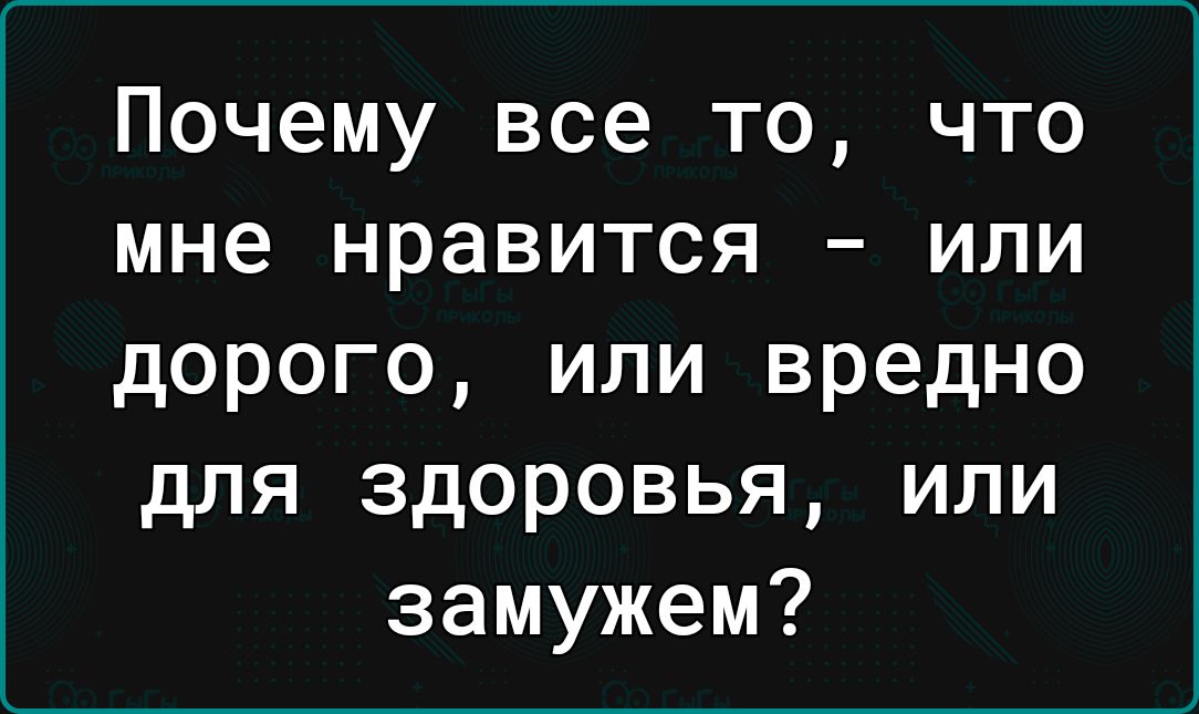 Почему все то что мне нравится или дорого или вредно для здоровья или замужем
