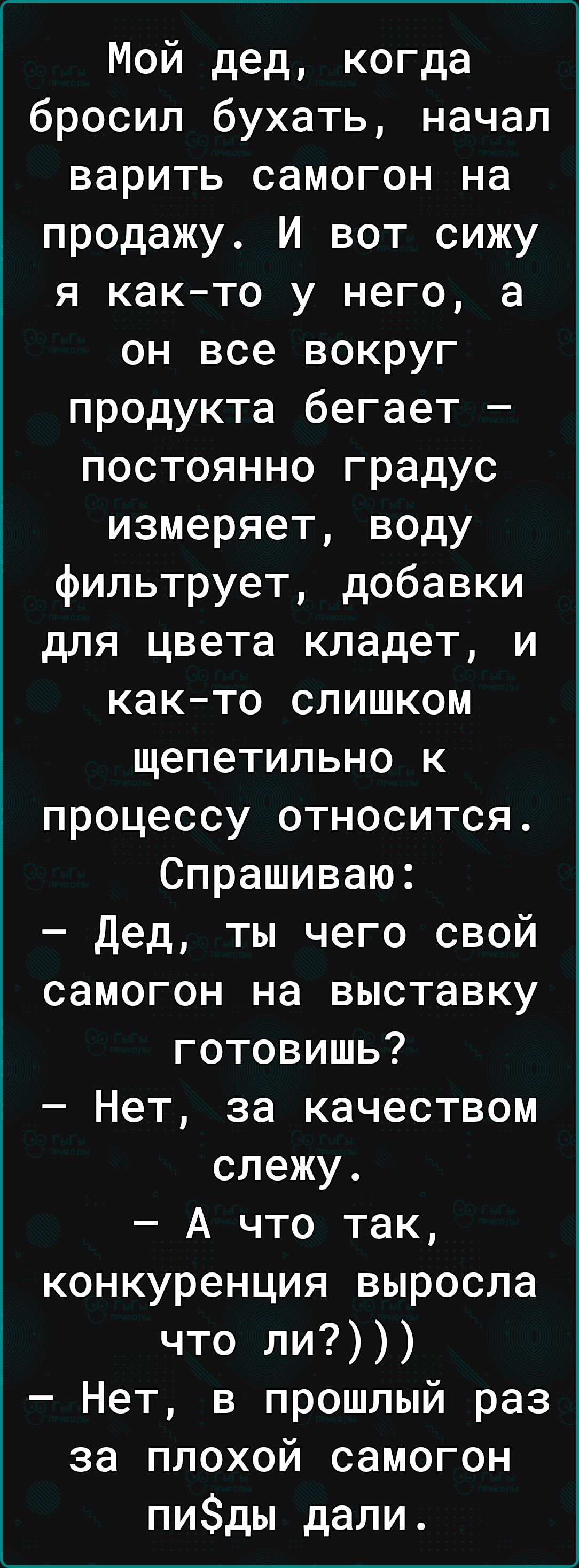 Мой дед когда бросил бухать начал варить самогон на продажу И вот сижу я как то у него а он все вокруг продукта бегает постоянно градус измеряет воду фильтрует добавки для цвета кладет и както слишком щепетильно к процессу относится Спрашиваю дед ты чего свой самогон на выставку готовишь Нет за качеством слежу А что так конкуренция выросла что ли Нет в прошлый раз за плохой самогон пиды дали