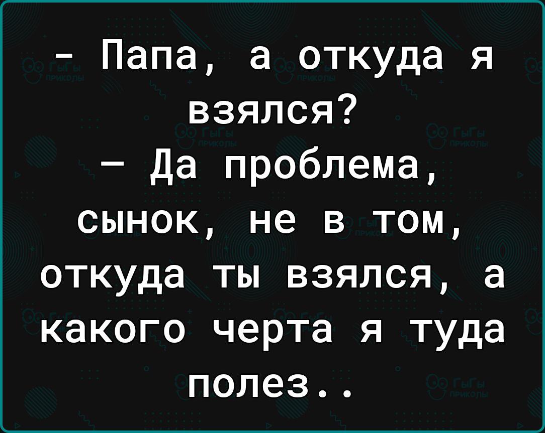 Папа а откуда я взялся да проблема сынок не в том откуда ты взялся а какого черта я туда полез