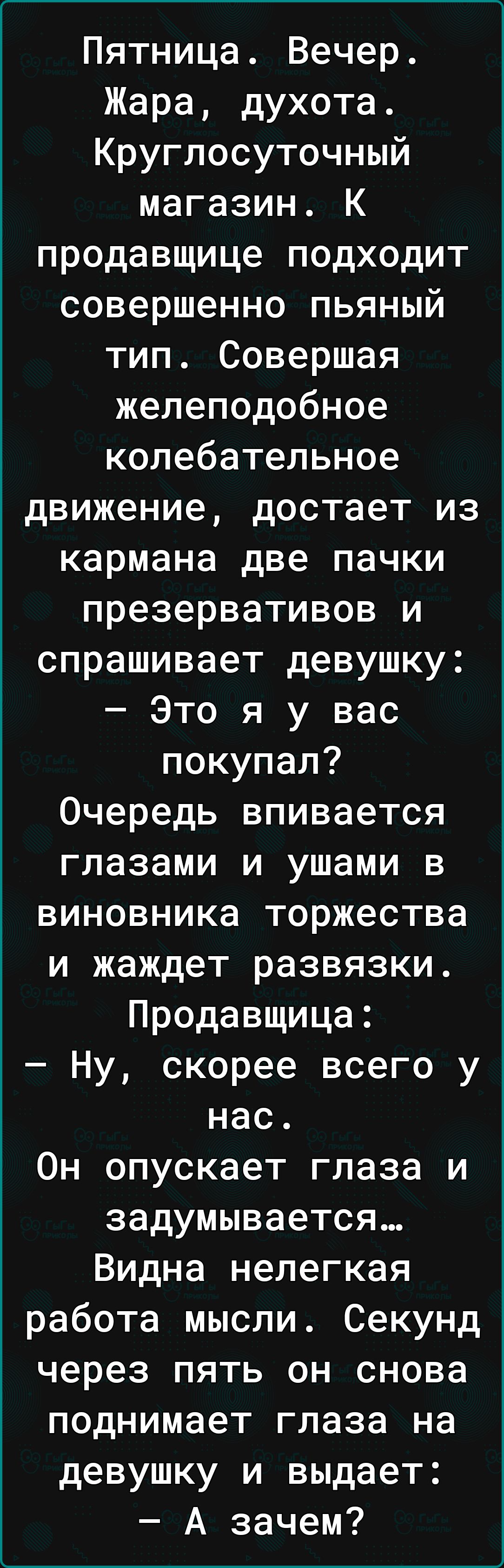 Пятница Вечер Жара духота Круглосуточный магазин К продавщице подходит совершенно пьяный тип Совершая желеподобное колебательное движение достает из кармана две пачки презервативов и спрашивает девушку Это я у вас покупал Очередь впивается глазами и ушами в виновника торжества и жаждет развязки Продавщица Ну скорее всего у нас Он опускает глаза и задумывается Видна нелегкая работа мысли Секунд чер