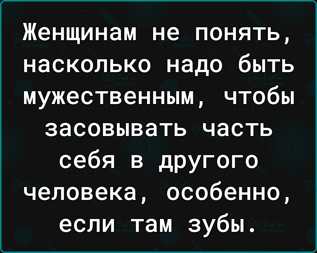 Женщинам не понять насколько надо быть мужественным чтобы засовывать часть себя в другого человека особенно если там зубы