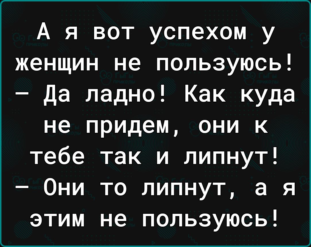 А я вот успехом у женщин не пользуюсь да ладно Как куда не придем они к тебе так и липнут Они то липнут а я этим не пользуюсь